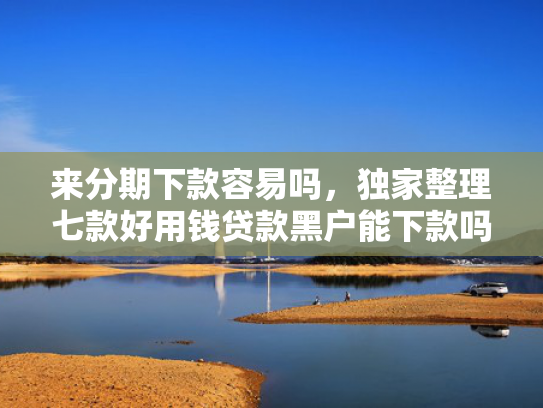 来分期下款容易吗，独家整理七款好用钱贷款黑户能下款吗
