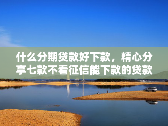 什么分期贷款好下款，精心分享七款不看征信能下款的贷款