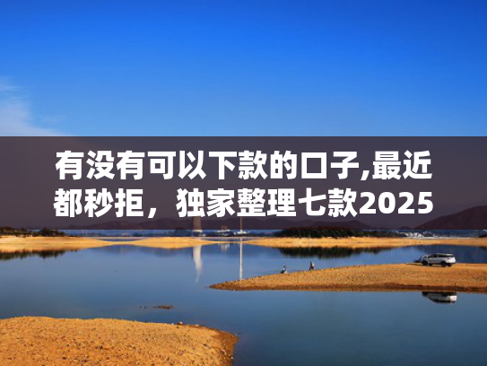 有没有可以下款的口子,最近都秒拒，独家整理七款2025网贷下款口子图