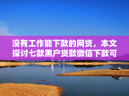 没有工作能下款的网贷，本文探讨七款黑户贷款微信下款可靠吗安全吗