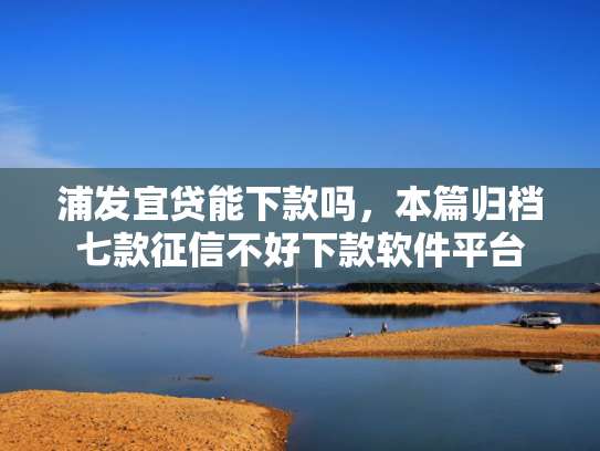 浦发宜贷能下款吗，本篇归档七款征信不好下款软件平台