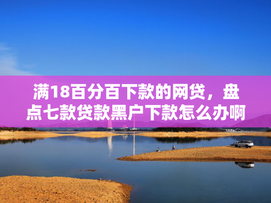 满18百分百下款的网贷，盘点七款贷款黑户下款怎么办啊