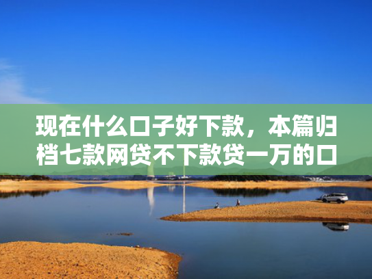 现在什么口子好下款，本篇归档七款网贷不下款贷一万的口子
