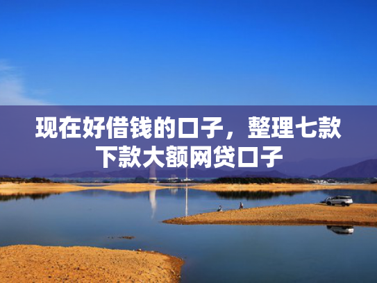 现在好借钱的口子，整理七款下款大额网贷口子