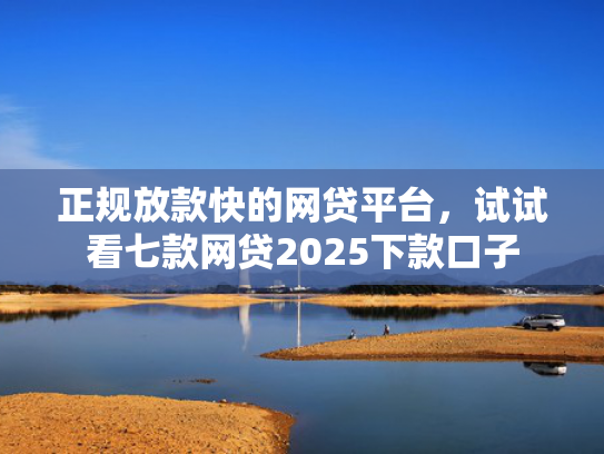 正规放款快的网贷平台，试试看七款网贷2025下款口子