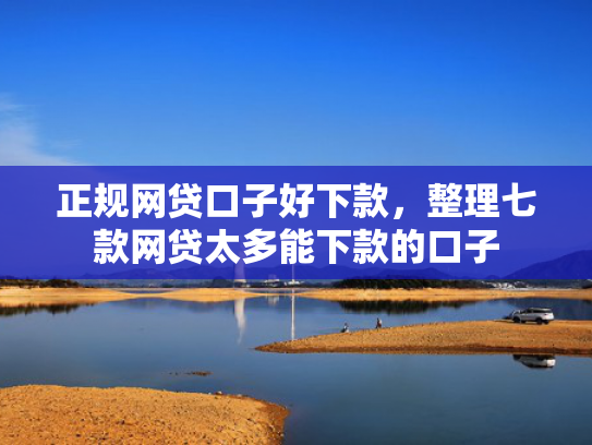 正规网贷口子好下款，整理七款网贷太多能下款的口子