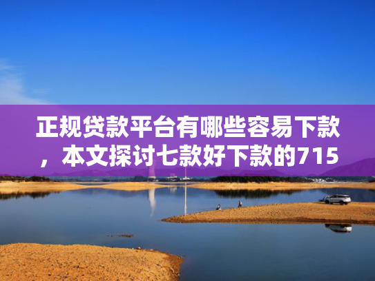 正规贷款平台有哪些容易下款，本文探讨七款好下款的715网贷口子