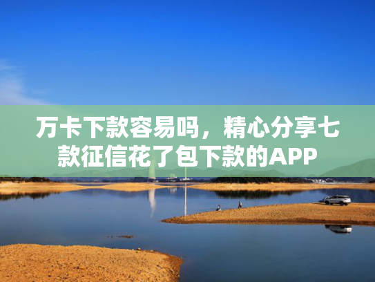 万卡下款容易吗，精心分享七款征信花了包下款的APP