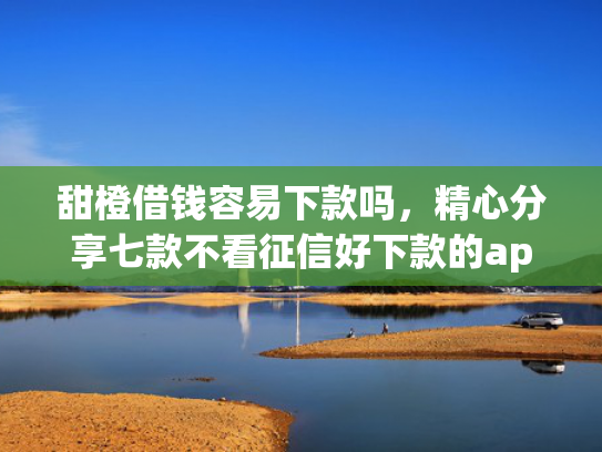 甜橙借钱容易下款吗，精心分享七款不看征信好下款的app