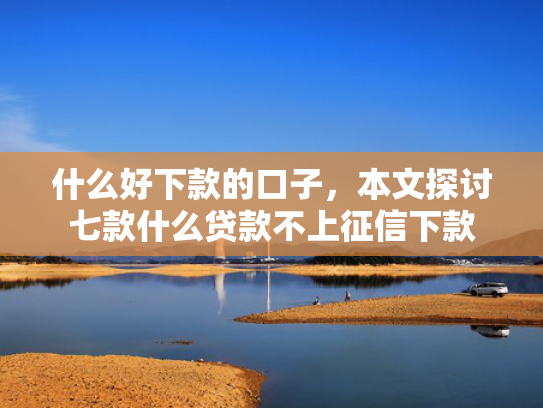 什么好下款的口子，本文探讨七款什么贷款不上征信下款