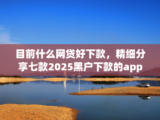 目前什么网贷好下款，精细分享七款2025黑户下款的app