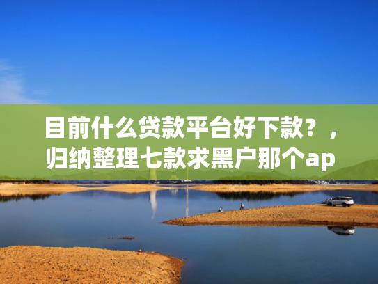 目前什么贷款平台好下款？，归纳整理七款求黑户那个app能下款
