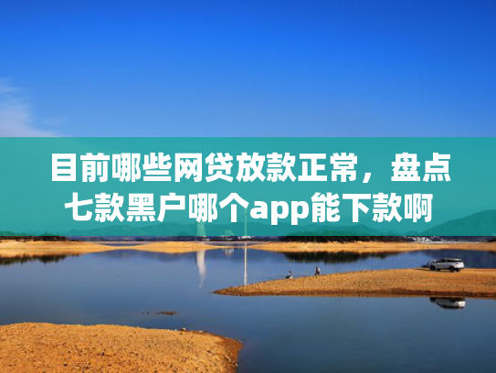 目前哪些网贷放款正常，盘点七款黑户哪个app能下款啊