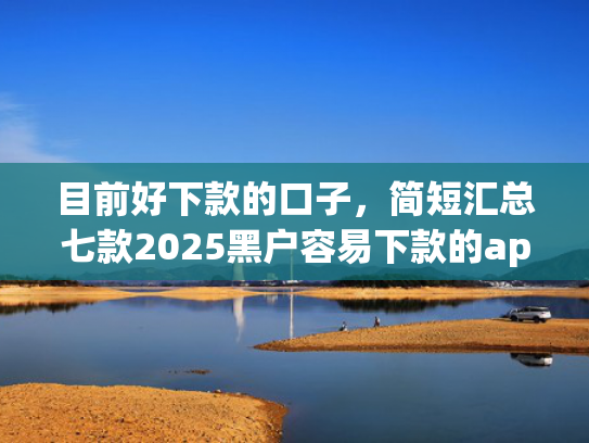 目前好下款的口子，简短汇总七款2025黑户容易下款的app