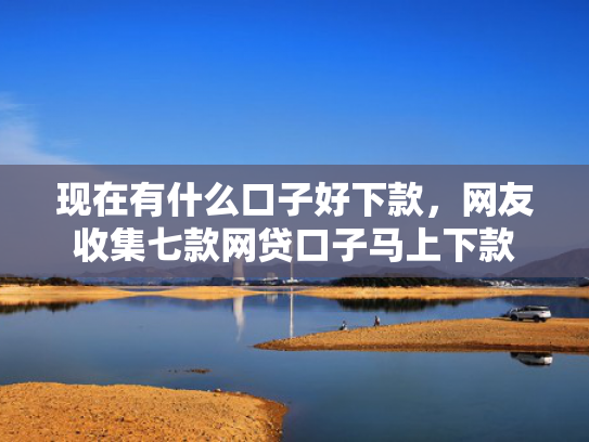 现在有什么口子好下款，网友收集七款网贷口子马上下款