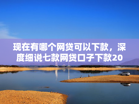 现在有哪个网贷可以下款，深度细说七款网贷口子下款2001的