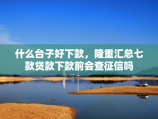 什么台子好下款，隆重汇总七款贷款下款前会查征信吗