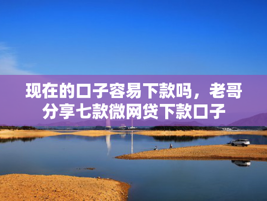 现在的口子容易下款吗，老哥分享七款微网贷下款口子