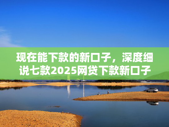 现在能下款的新口子，深度细说七款2025网贷下款新口子