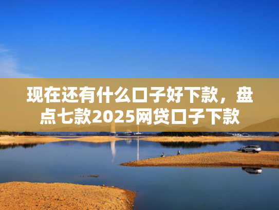 现在还有什么口子好下款，盘点七款2025网贷口子下款