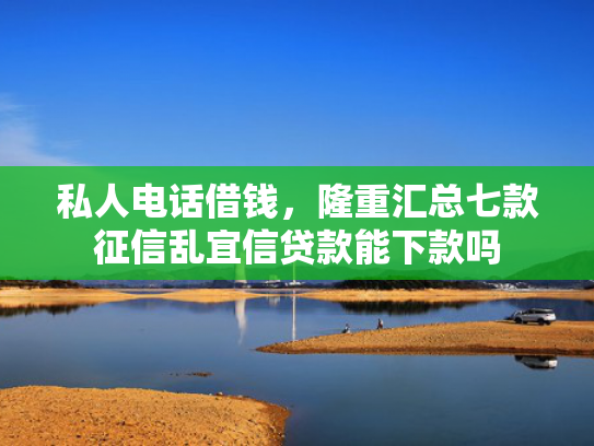 私人电话借钱，隆重汇总七款征信乱宜信贷款能下款吗