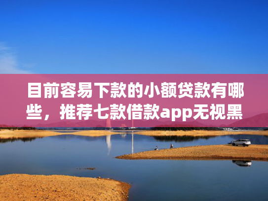 目前容易下款的小额贷款有哪些，推荐七款借款app无视黑户容易下款