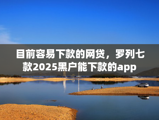目前容易下款的网贷，罗列七款2025黑户能下款的app