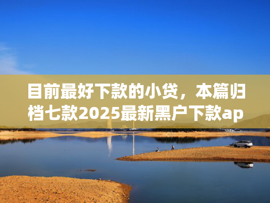 目前最好下款的小贷，本篇归档七款2025最新黑户下款app