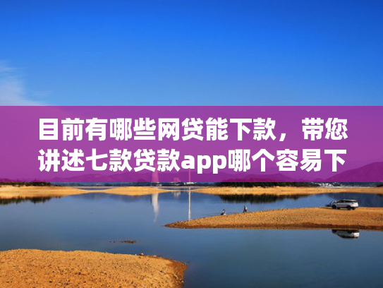 目前有哪些网贷能下款，带您讲述七款贷款app哪个容易下款黑户