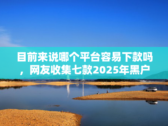目前来说哪个平台容易下款吗，网友收集七款2025年黑户下款APP