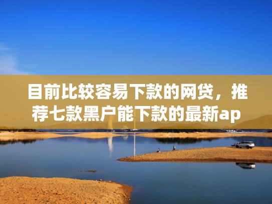 目前比较容易下款的网贷，推荐七款黑户能下款的最新app
