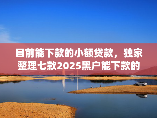 目前能下款的小额贷款，独家整理七款2025黑户能下款的app