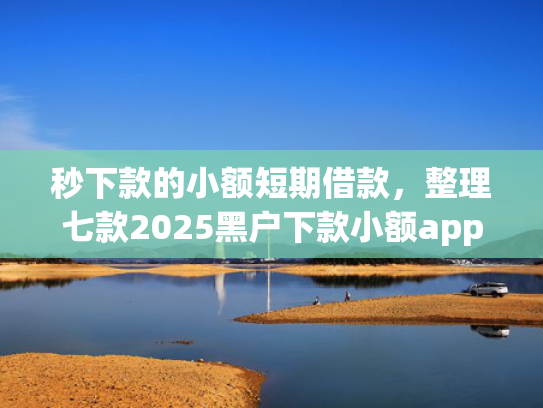 秒下款的小额短期借款，整理七款2025黑户下款小额app