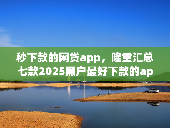 秒下款的网贷app，隆重汇总七款2025黑户最好下款的app