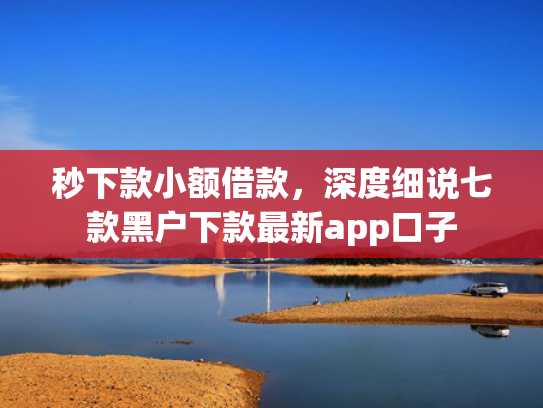 秒下款小额借款，深度细说七款黑户下款最新app口子