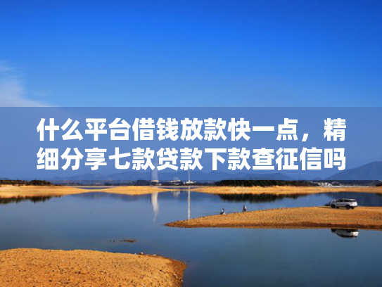 什么平台借钱放款快一点，精细分享七款贷款下款查征信吗要多久