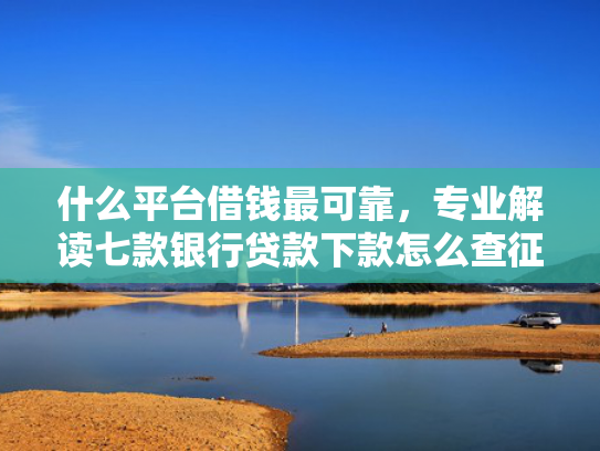 什么平台借钱最可靠，专业解读七款银行贷款下款怎么查征信
