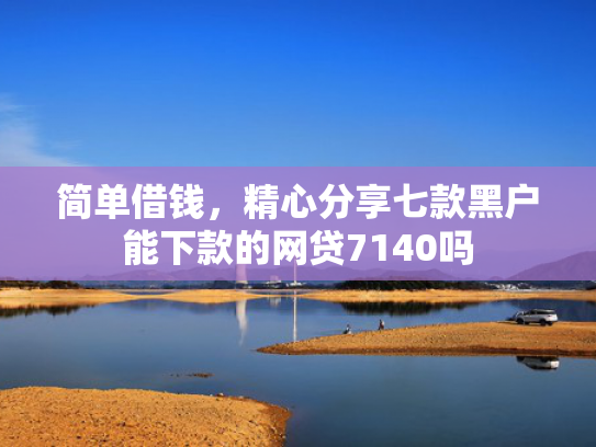 简单借钱，精心分享七款黑户能下款的网贷7140吗