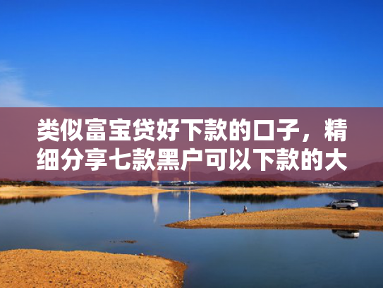 类似富宝贷好下款的口子，精细分享七款黑户可以下款的大额贷款