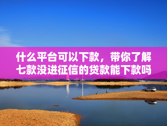 什么平台可以下款，带你了解七款没进征信的贷款能下款吗