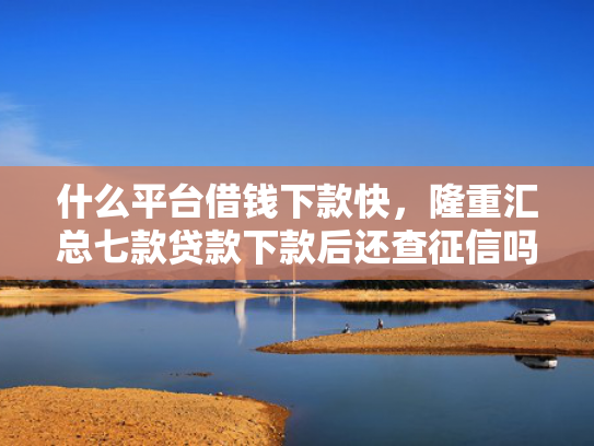 什么平台借钱下款快，隆重汇总七款贷款下款后还查征信吗