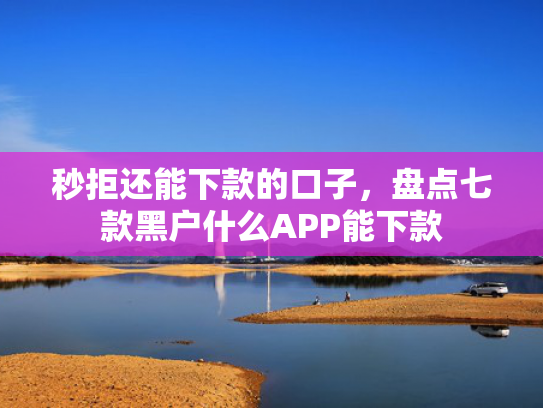 秒拒还能下款的口子，盘点七款黑户什么APP能下款