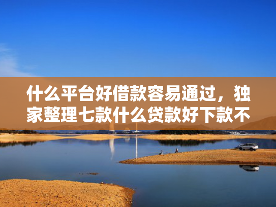 什么平台好借款容易通过，独家整理七款什么贷款好下款不查征信
