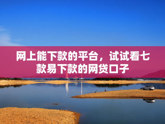 网上能下款的平台，试试看七款易下款的网贷口子