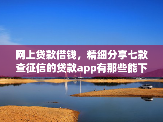 网上贷款借钱，精细分享七款查征信的贷款app有那些能下款