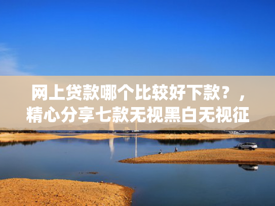 网上贷款哪个比较好下款？，精心分享七款无视黑白无视征信申请就下款的app