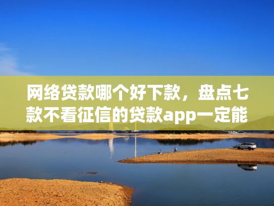 网络贷款哪个好下款，盘点七款不看征信的贷款app一定能下款