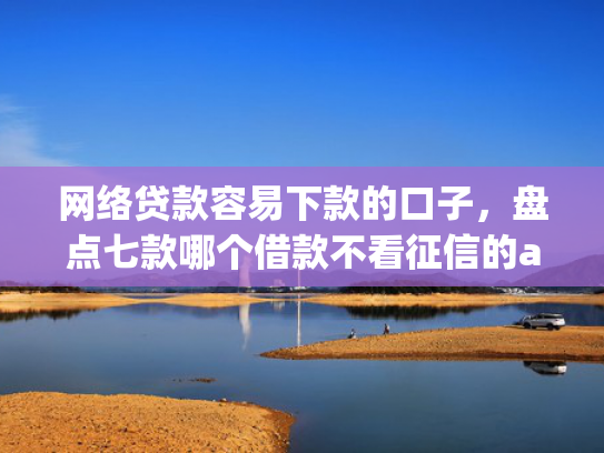 网络贷款容易下款的口子，盘点七款哪个借款不看征信的app必下款的