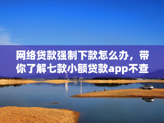 网络贷款强制下款怎么办，带你了解七款小额贷款app不查征信的下款快