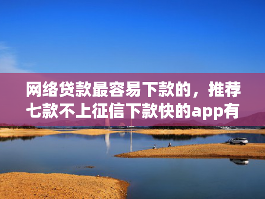 网络贷款最容易下款的，推荐七款不上征信下款快的app有哪些
